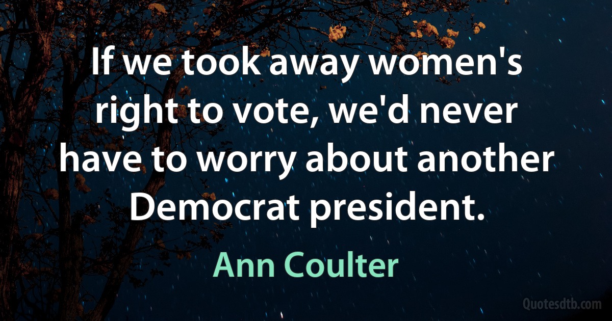 If we took away women's right to vote, we'd never have to worry about another Democrat president. (Ann Coulter)