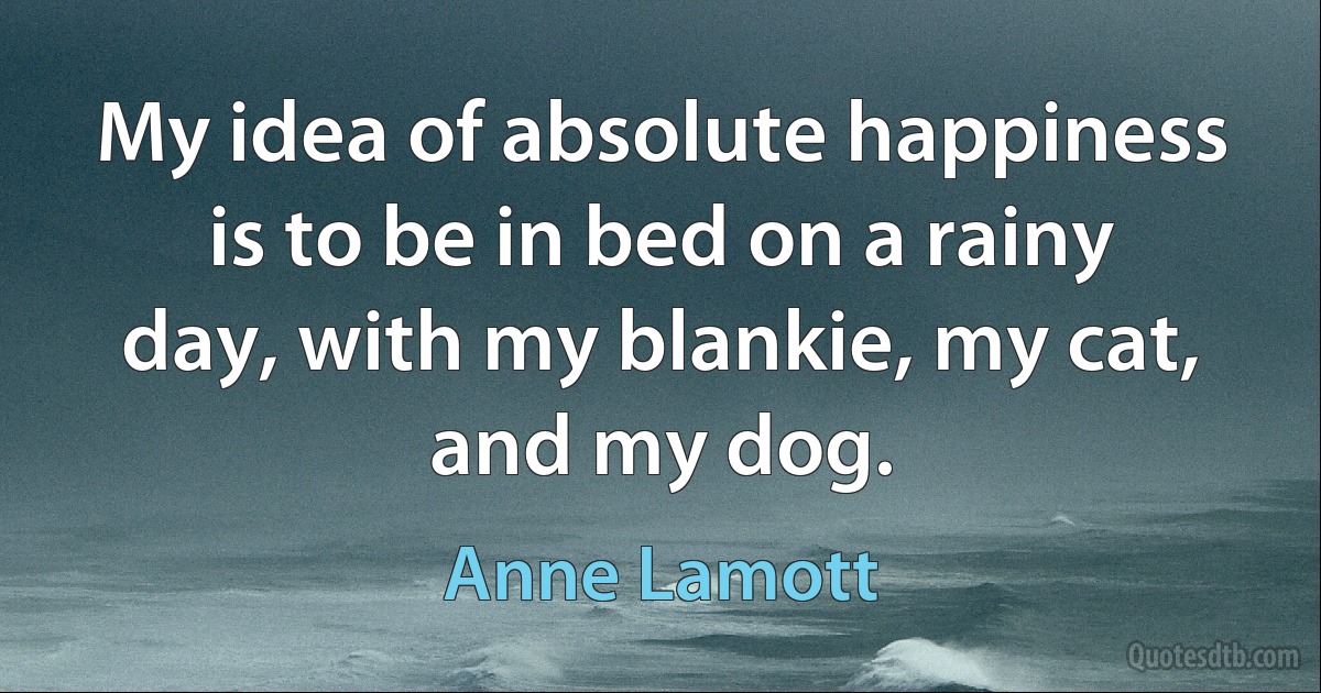 My idea of absolute happiness is to be in bed on a rainy day, with my blankie, my cat, and my dog. (Anne Lamott)