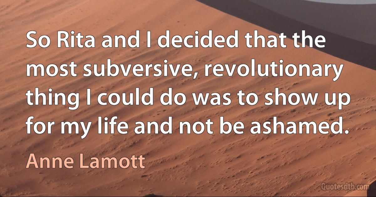 So Rita and I decided that the most subversive, revolutionary thing I could do was to show up for my life and not be ashamed. (Anne Lamott)