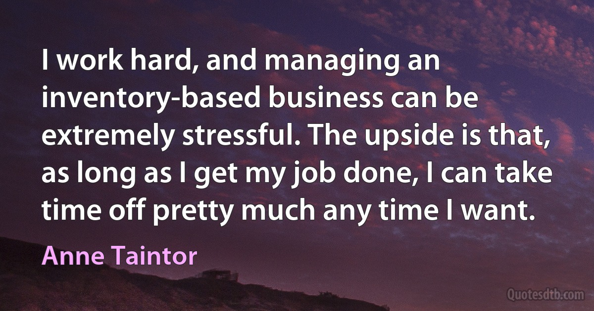 I work hard, and managing an inventory-based business can be extremely stressful. The upside is that, as long as I get my job done, I can take time off pretty much any time I want. (Anne Taintor)