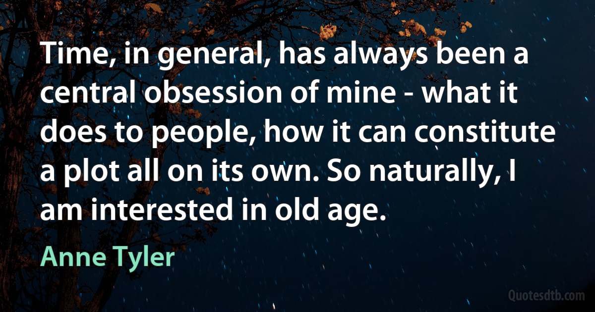 Time, in general, has always been a central obsession of mine - what it does to people, how it can constitute a plot all on its own. So naturally, I am interested in old age. (Anne Tyler)