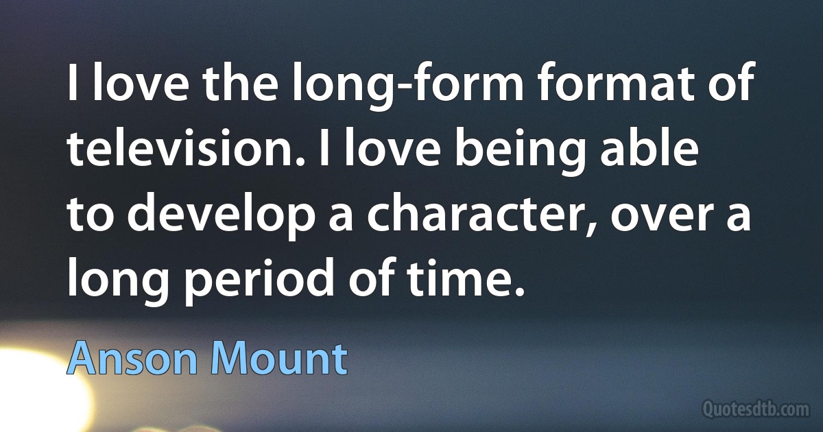 I love the long-form format of television. I love being able to develop a character, over a long period of time. (Anson Mount)