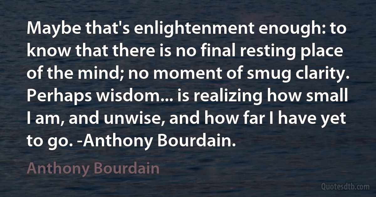 Maybe that's enlightenment enough: to know that there is no final resting place of the mind; no moment of smug clarity. Perhaps wisdom... is realizing how small I am, and unwise, and how far I have yet to go. -Anthony Bourdain. (Anthony Bourdain)