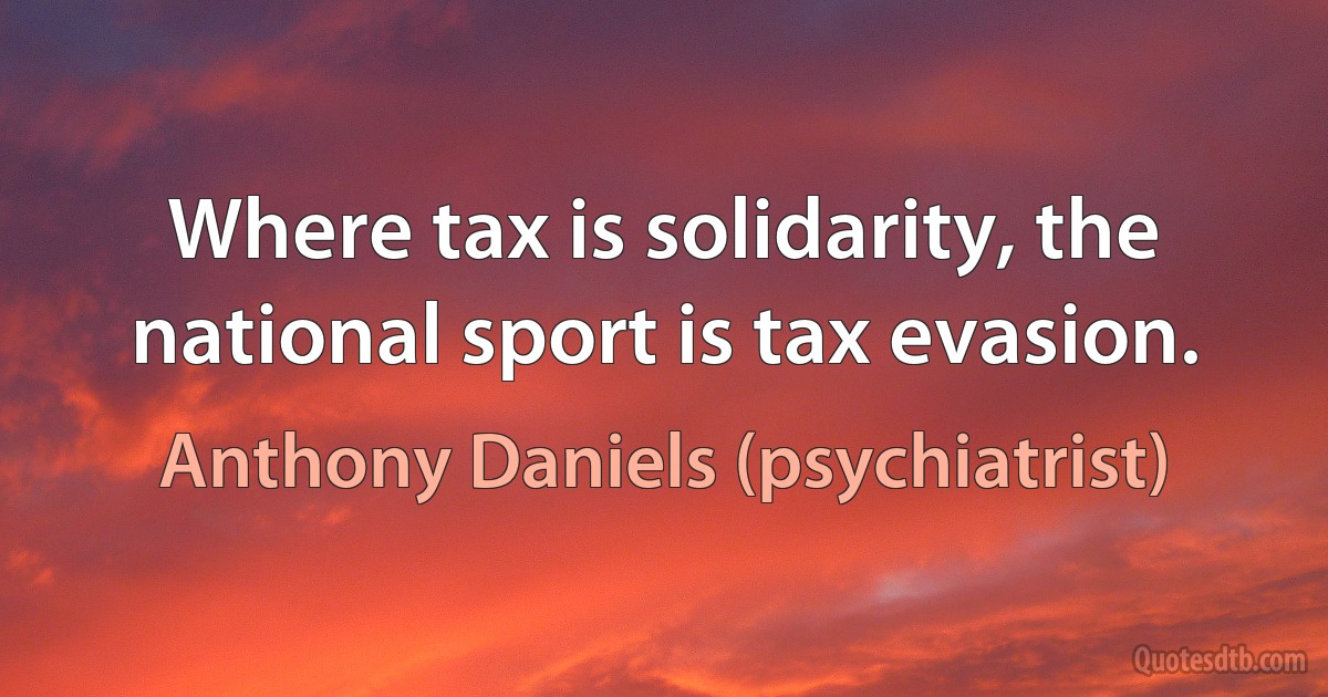 Where tax is solidarity, the national sport is tax evasion. (Anthony Daniels (psychiatrist))