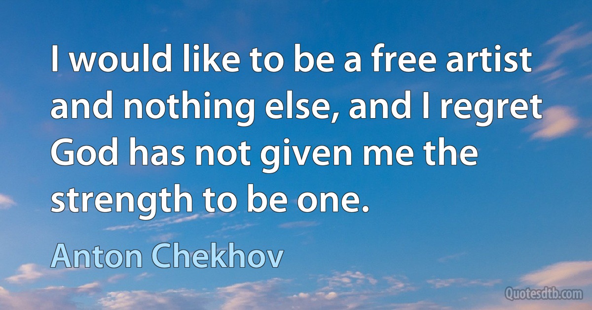 I would like to be a free artist and nothing else, and I regret God has not given me the strength to be one. (Anton Chekhov)