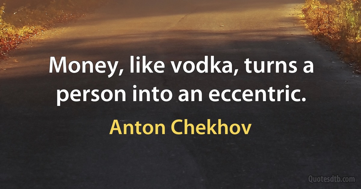 Money, like vodka, turns a person into an eccentric. (Anton Chekhov)