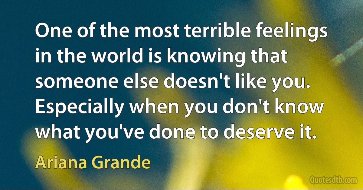 One of the most terrible feelings in the world is knowing that someone else doesn't like you. Especially when you don't know what you've done to deserve it. (Ariana Grande)