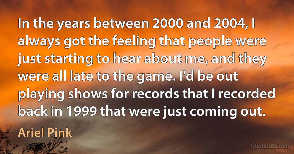 In the years between 2000 and 2004, I always got the feeling that people were just starting to hear about me, and they were all late to the game. I'd be out playing shows for records that I recorded back in 1999 that were just coming out. (Ariel Pink)