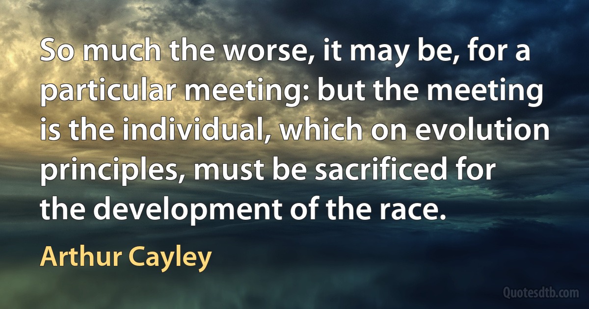 So much the worse, it may be, for a particular meeting: but the meeting is the individual, which on evolution principles, must be sacrificed for the development of the race. (Arthur Cayley)