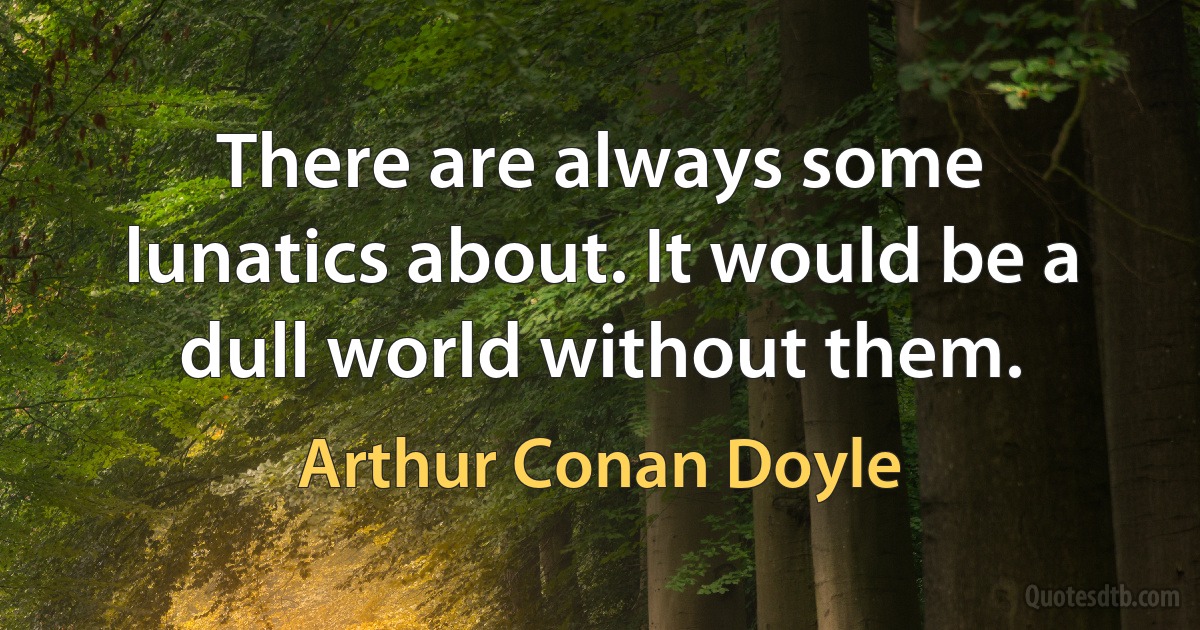 There are always some lunatics about. It would be a dull world without them. (Arthur Conan Doyle)