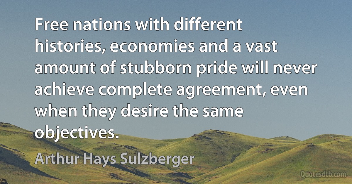 Free nations with different histories, economies and a vast amount of stubborn pride will never achieve complete agreement, even when they desire the same objectives. (Arthur Hays Sulzberger)