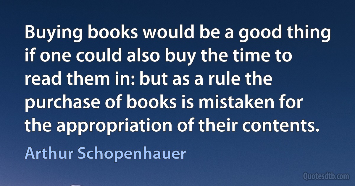 Buying books would be a good thing if one could also buy the time to read them in: but as a rule the purchase of books is mistaken for the appropriation of their contents. (Arthur Schopenhauer)