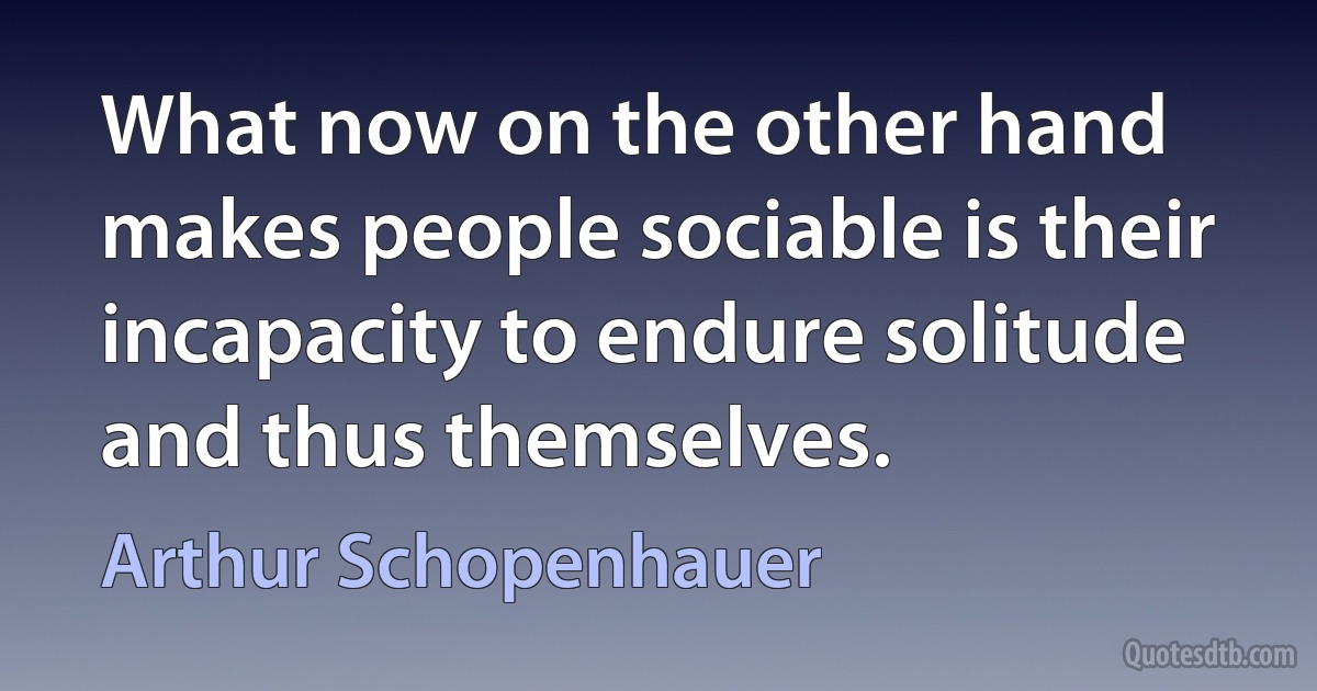 What now on the other hand makes people sociable is their incapacity to endure solitude and thus themselves. (Arthur Schopenhauer)