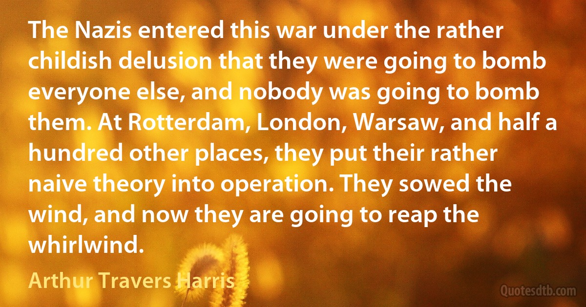 The Nazis entered this war under the rather childish delusion that they were going to bomb everyone else, and nobody was going to bomb them. At Rotterdam, London, Warsaw, and half a hundred other places, they put their rather naive theory into operation. They sowed the wind, and now they are going to reap the whirlwind. (Arthur Travers Harris)