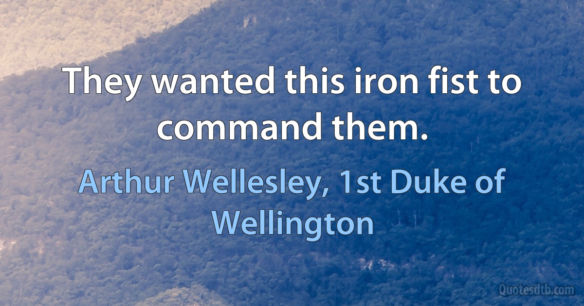 They wanted this iron fist to command them. (Arthur Wellesley, 1st Duke of Wellington)