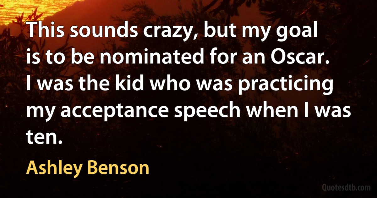 This sounds crazy, but my goal is to be nominated for an Oscar. I was the kid who was practicing my acceptance speech when I was ten. (Ashley Benson)