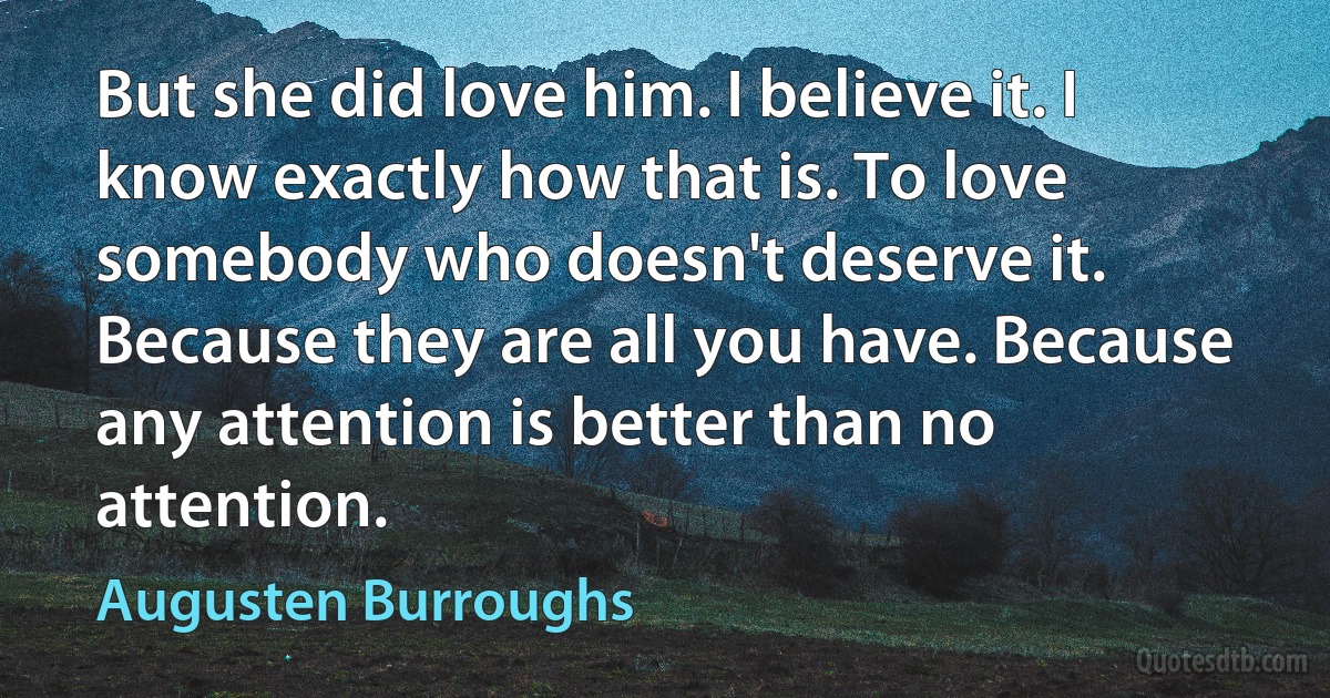 But she did love him. I believe it. I know exactly how that is. To love somebody who doesn't deserve it. Because they are all you have. Because any attention is better than no attention. (Augusten Burroughs)