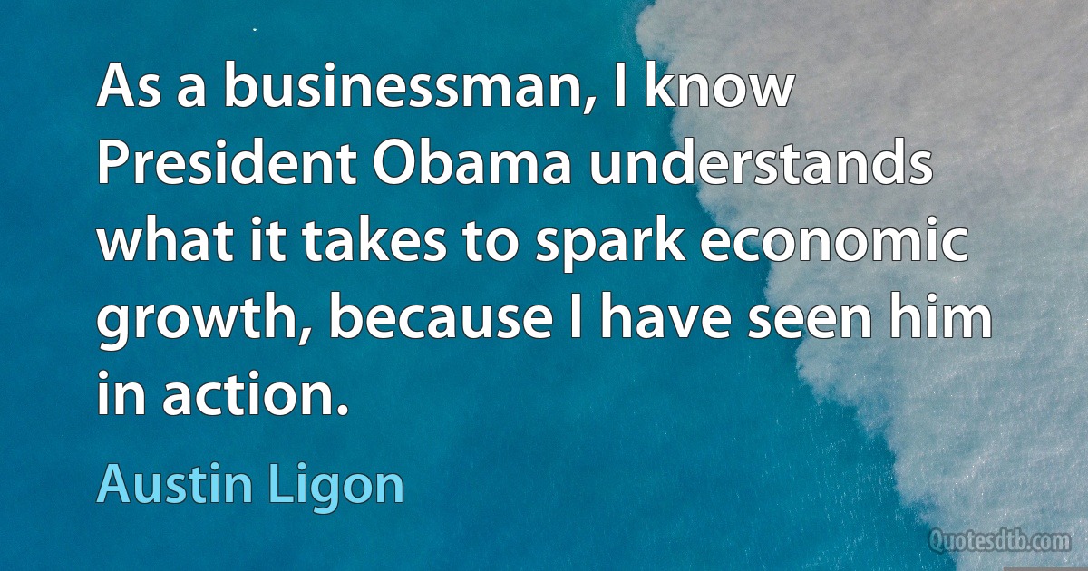 As a businessman, I know President Obama understands what it takes to spark economic growth, because I have seen him in action. (Austin Ligon)