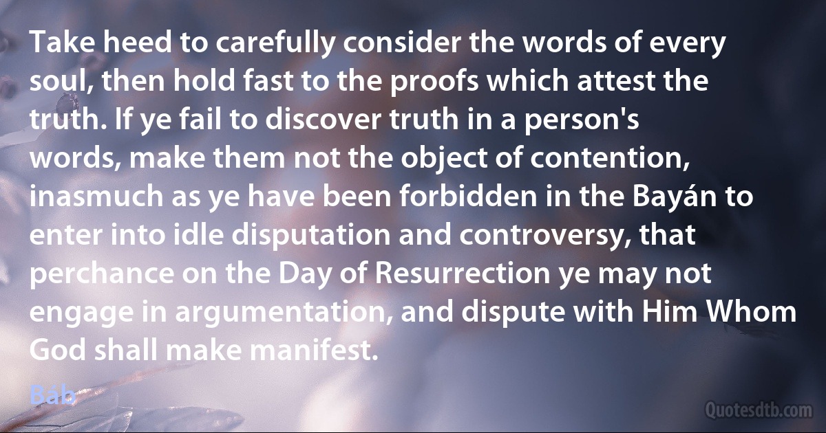 Take heed to carefully consider the words of every soul, then hold fast to the proofs which attest the truth. If ye fail to discover truth in a person's words, make them not the object of contention, inasmuch as ye have been forbidden in the Bayán to enter into idle disputation and controversy, that perchance on the Day of Resurrection ye may not engage in argumentation, and dispute with Him Whom God shall make manifest. (Báb)