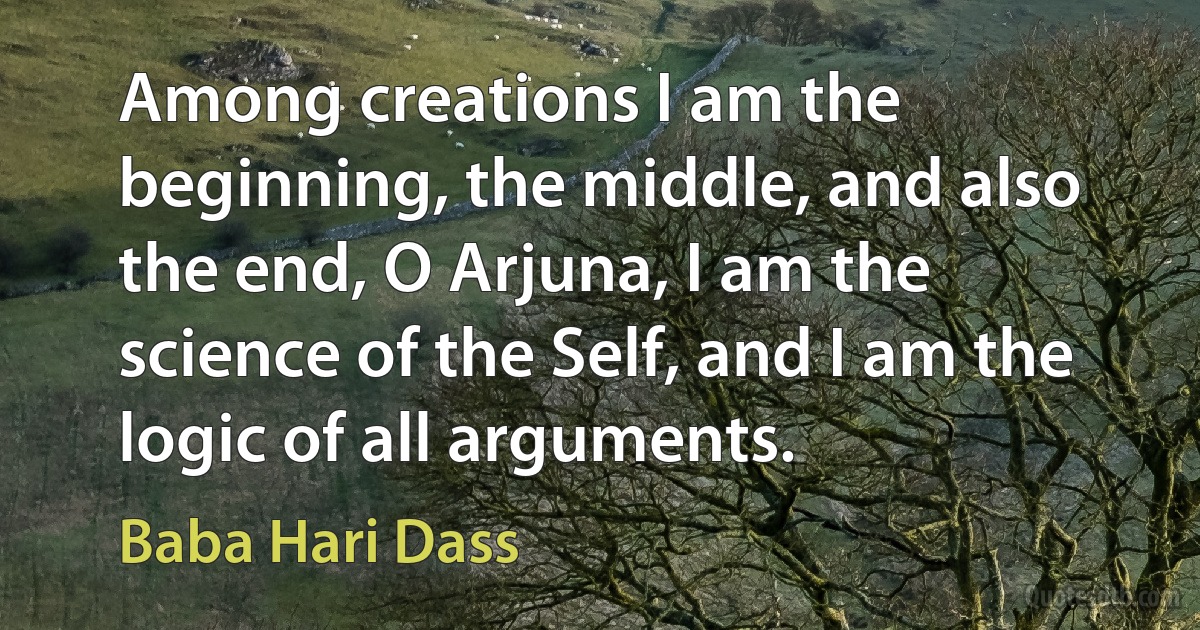 Among creations I am the beginning, the middle, and also the end, O Arjuna, I am the science of the Self, and I am the logic of all arguments. (Baba Hari Dass)