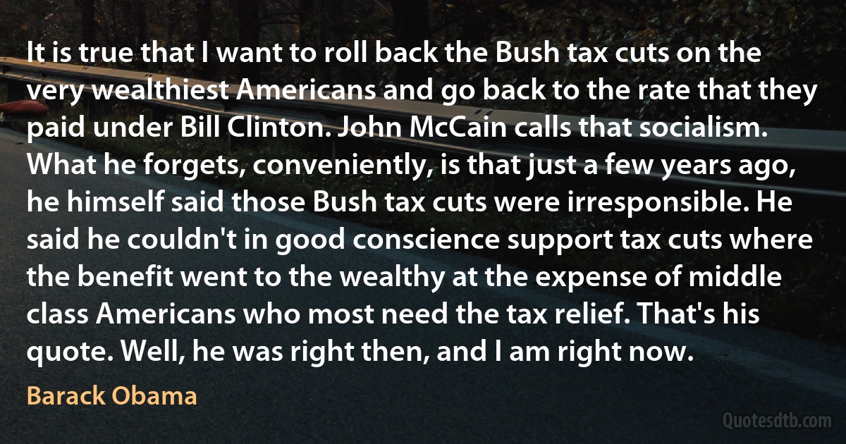 It is true that I want to roll back the Bush tax cuts on the very wealthiest Americans and go back to the rate that they paid under Bill Clinton. John McCain calls that socialism. What he forgets, conveniently, is that just a few years ago, he himself said those Bush tax cuts were irresponsible. He said he couldn't in good conscience support tax cuts where the benefit went to the wealthy at the expense of middle class Americans who most need the tax relief. That's his quote. Well, he was right then, and I am right now. (Barack Obama)