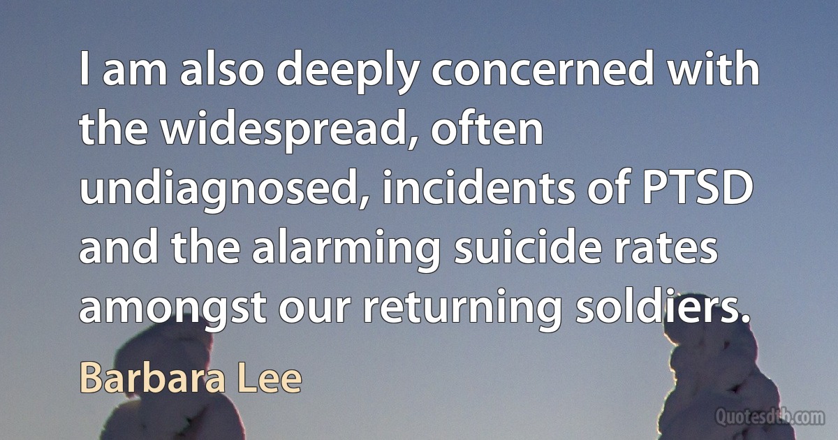 I am also deeply concerned with the widespread, often undiagnosed, incidents of PTSD and the alarming suicide rates amongst our returning soldiers. (Barbara Lee)