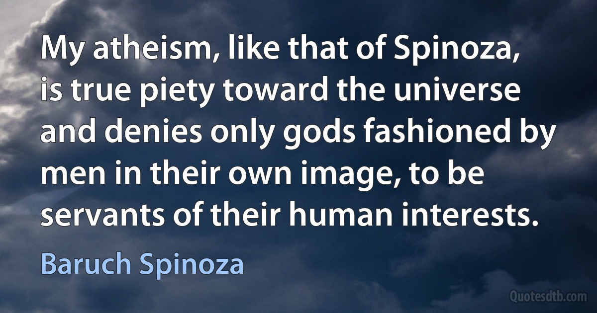 My atheism, like that of Spinoza, is true piety toward the universe and denies only gods fashioned by men in their own image, to be servants of their human interests. (Baruch Spinoza)