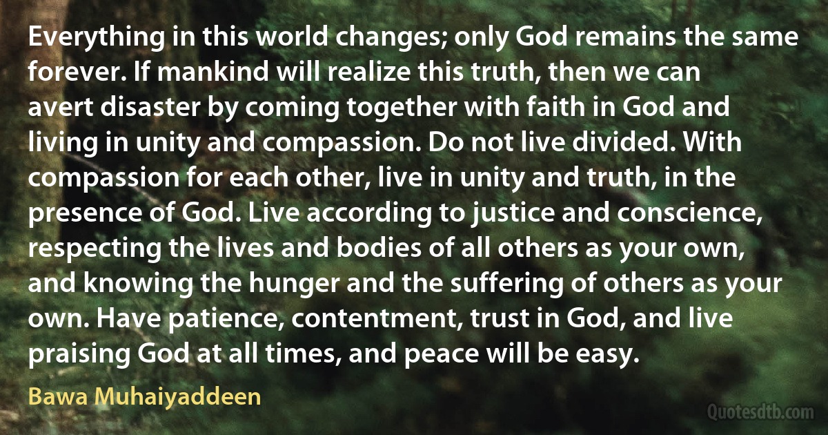 Everything in this world changes; only God remains the same forever. If mankind will realize this truth, then we can avert disaster by coming together with faith in God and living in unity and compassion. Do not live divided. With compassion for each other, live in unity and truth, in the presence of God. Live according to justice and conscience, respecting the lives and bodies of all others as your own, and knowing the hunger and the suffering of others as your own. Have patience, contentment, trust in God, and live praising God at all times, and peace will be easy. (Bawa Muhaiyaddeen)