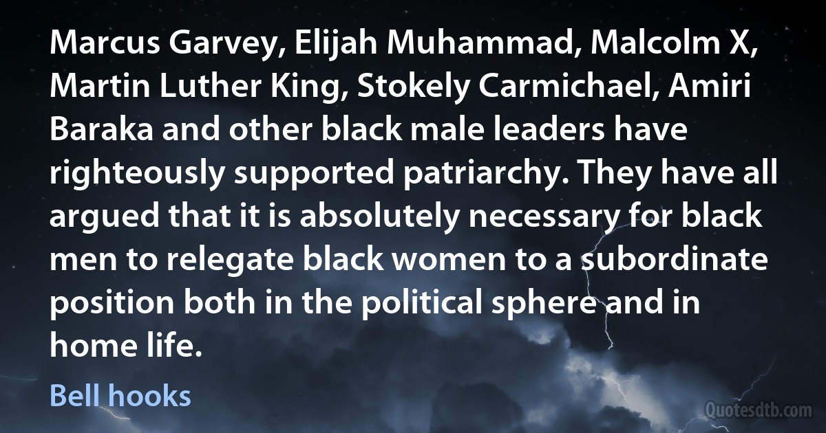 Marcus Garvey, Elijah Muhammad, Malcolm X, Martin Luther King, Stokely Carmichael, Amiri Baraka and other black male leaders have righteously supported patriarchy. They have all argued that it is absolutely necessary for black men to relegate black women to a subordinate position both in the political sphere and in home life. (Bell hooks)