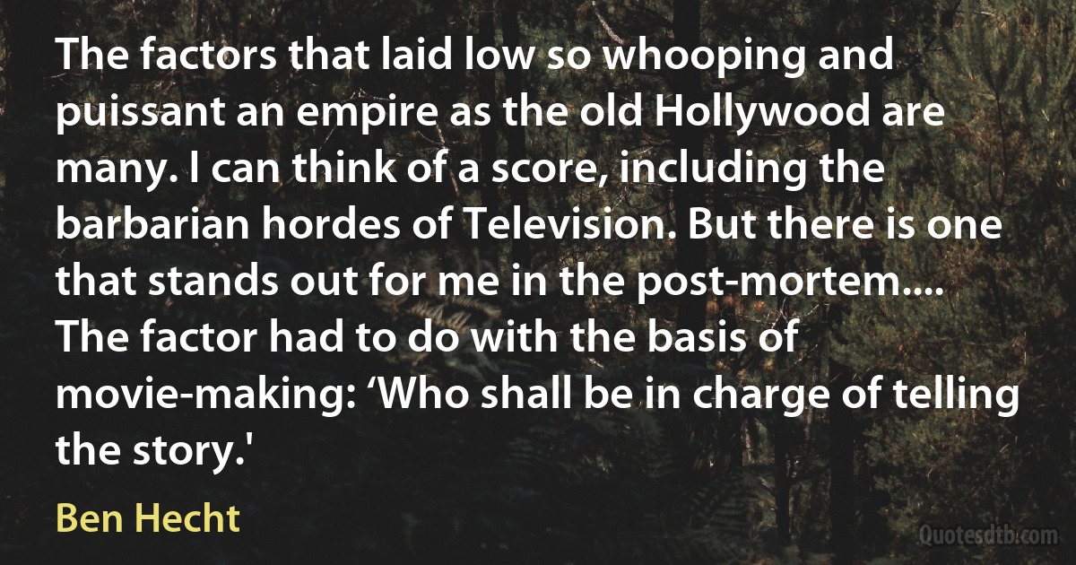 The factors that laid low so whooping and puissant an empire as the old Hollywood are many. I can think of a score, including the barbarian hordes of Television. But there is one that stands out for me in the post-mortem.... The factor had to do with the basis of movie-making: ‘Who shall be in charge of telling the story.' (Ben Hecht)