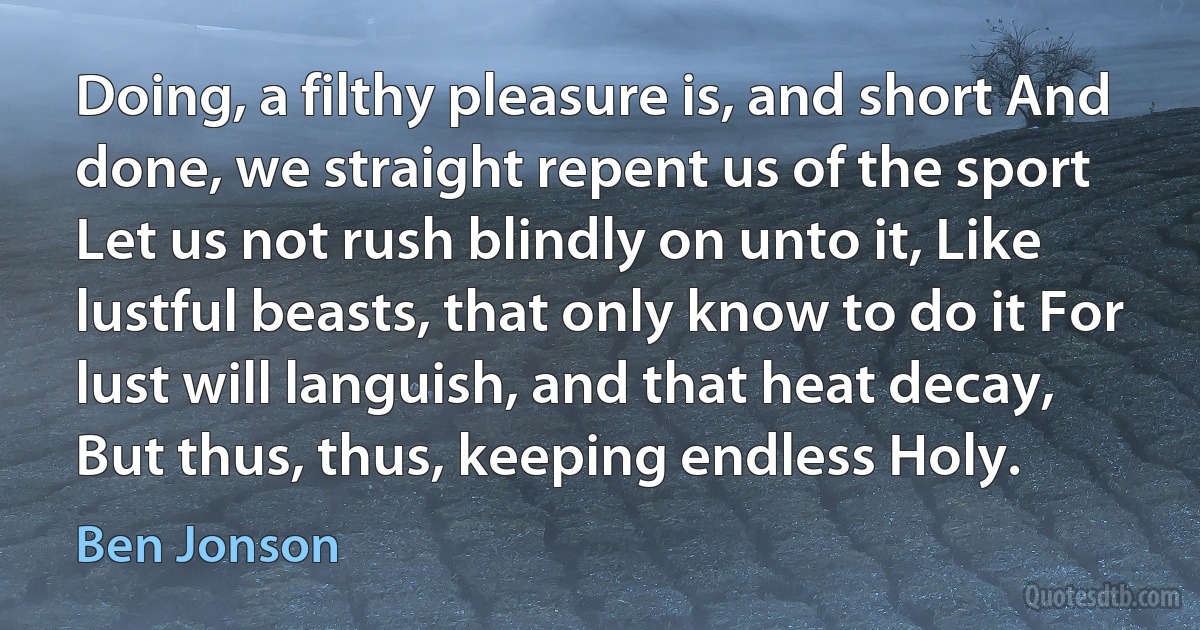 Doing, a filthy pleasure is, and short And done, we straight repent us of the sport Let us not rush blindly on unto it, Like lustful beasts, that only know to do it For lust will languish, and that heat decay, But thus, thus, keeping endless Holy. (Ben Jonson)