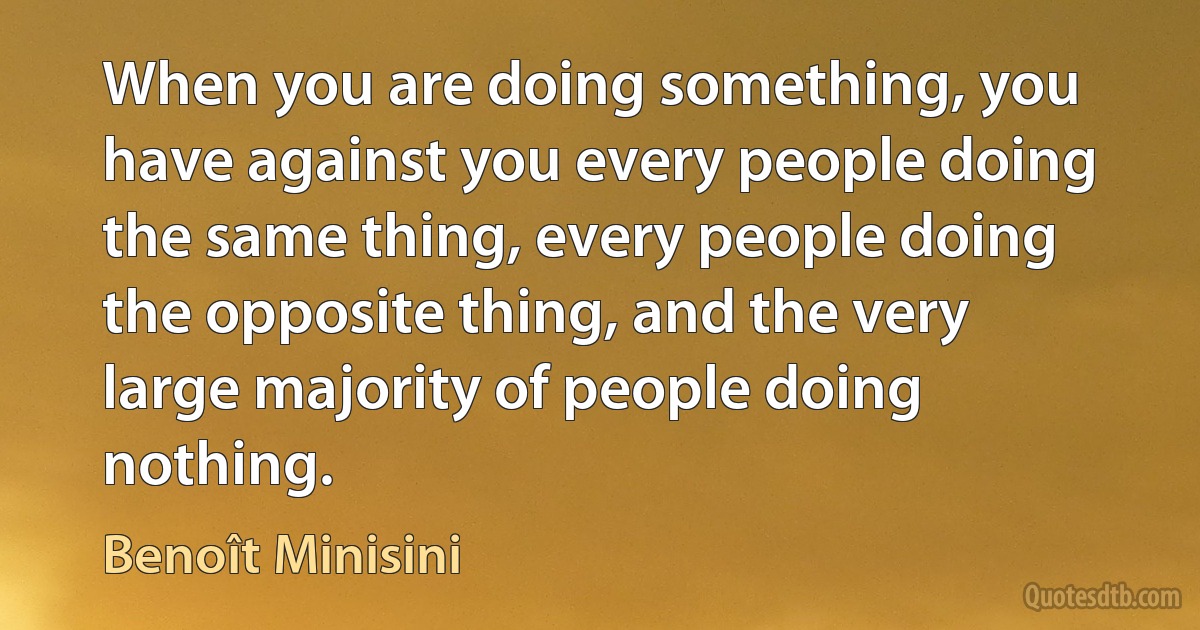 When you are doing something, you have against you every people doing the same thing, every people doing the opposite thing, and the very large majority of people doing nothing. (Benoît Minisini)