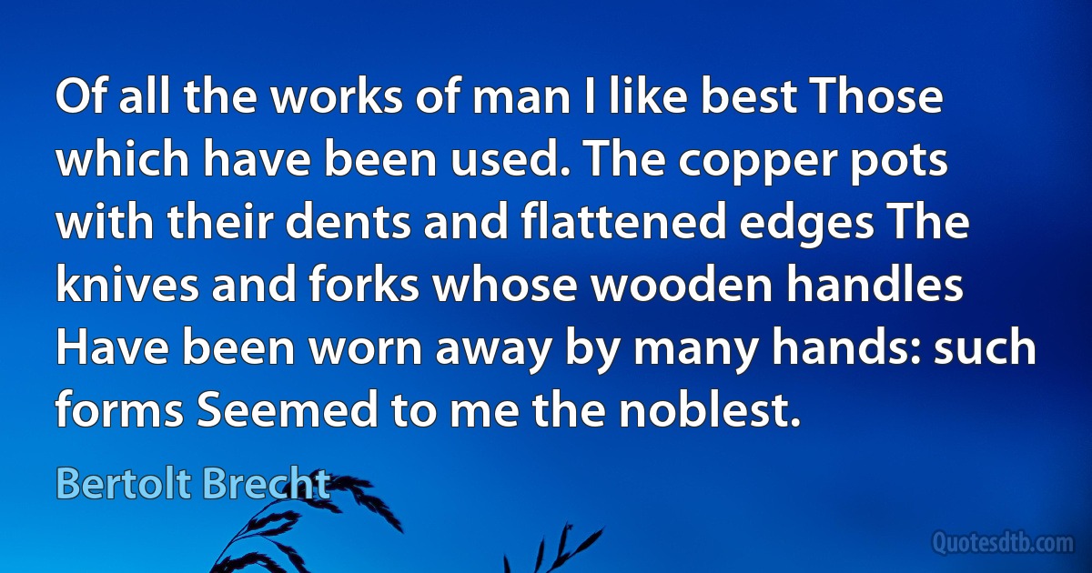 Of all the works of man I like best Those which have been used. The copper pots with their dents and flattened edges The knives and forks whose wooden handles Have been worn away by many hands: such forms Seemed to me the noblest. (Bertolt Brecht)