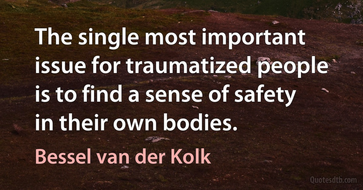 The single most important issue for traumatized people is to find a sense of safety in their own bodies. (Bessel van der Kolk)