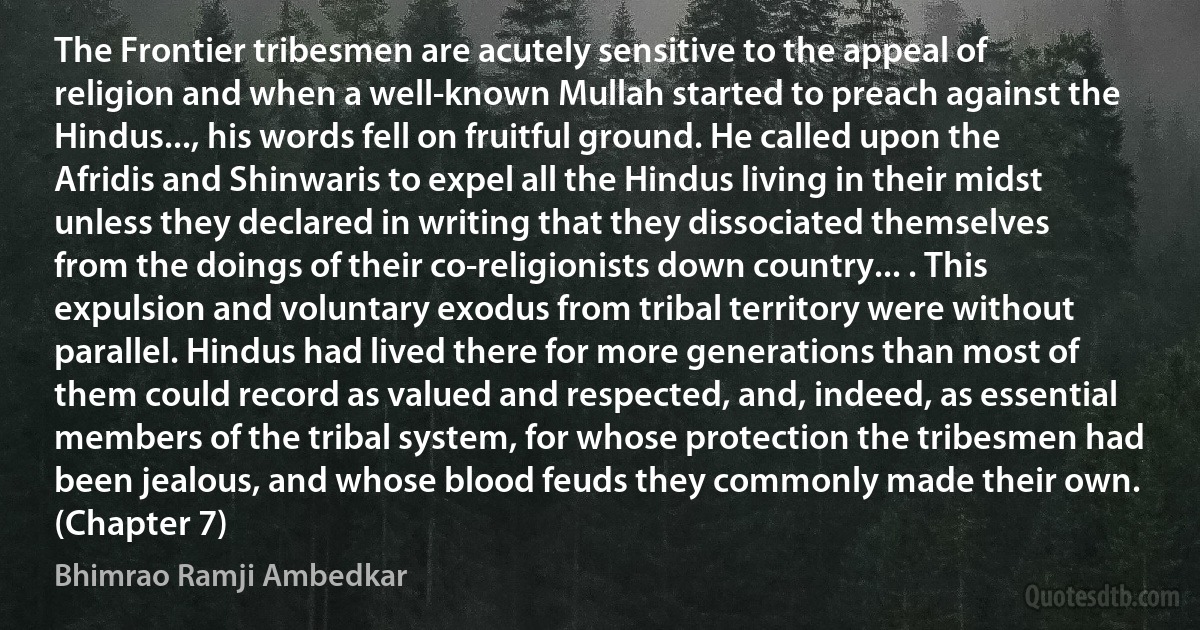 The Frontier tribesmen are acutely sensitive to the appeal of religion and when a well-known Mullah started to preach against the Hindus..., his words fell on fruitful ground. He called upon the Afridis and Shinwaris to expel all the Hindus living in their midst unless they declared in writing that they dissociated themselves from the doings of their co-religionists down country... . This expulsion and voluntary exodus from tribal territory were without parallel. Hindus had lived there for more generations than most of them could record as valued and respected, and, indeed, as essential members of the tribal system, for whose protection the tribesmen had been jealous, and whose blood feuds they commonly made their own. (Chapter 7) (Bhimrao Ramji Ambedkar)