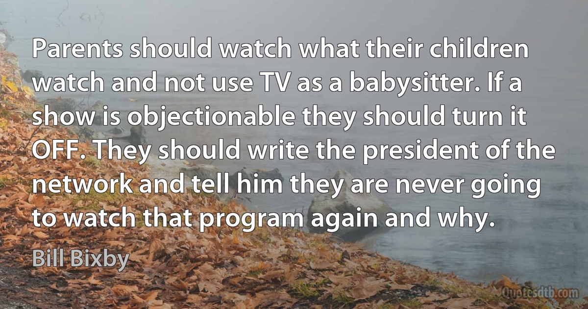 Parents should watch what their children watch and not use TV as a babysitter. If a show is objectionable they should turn it OFF. They should write the president of the network and tell him they are never going to watch that program again and why. (Bill Bixby)