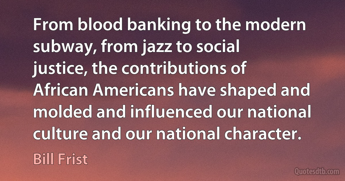 From blood banking to the modern subway, from jazz to social justice, the contributions of African Americans have shaped and molded and influenced our national culture and our national character. (Bill Frist)