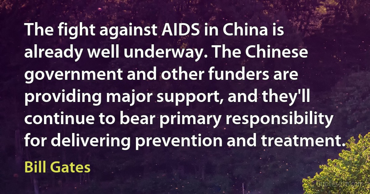 The fight against AIDS in China is already well underway. The Chinese government and other funders are providing major support, and they'll continue to bear primary responsibility for delivering prevention and treatment. (Bill Gates)