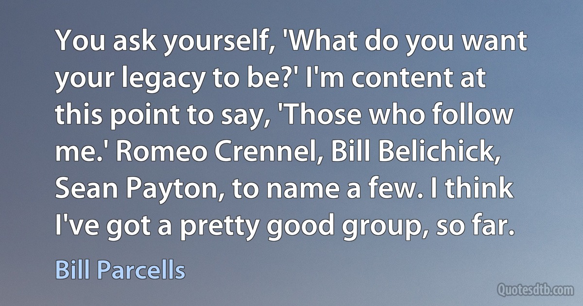 You ask yourself, 'What do you want your legacy to be?' I'm content at this point to say, 'Those who follow me.' Romeo Crennel, Bill Belichick, Sean Payton, to name a few. I think I've got a pretty good group, so far. (Bill Parcells)