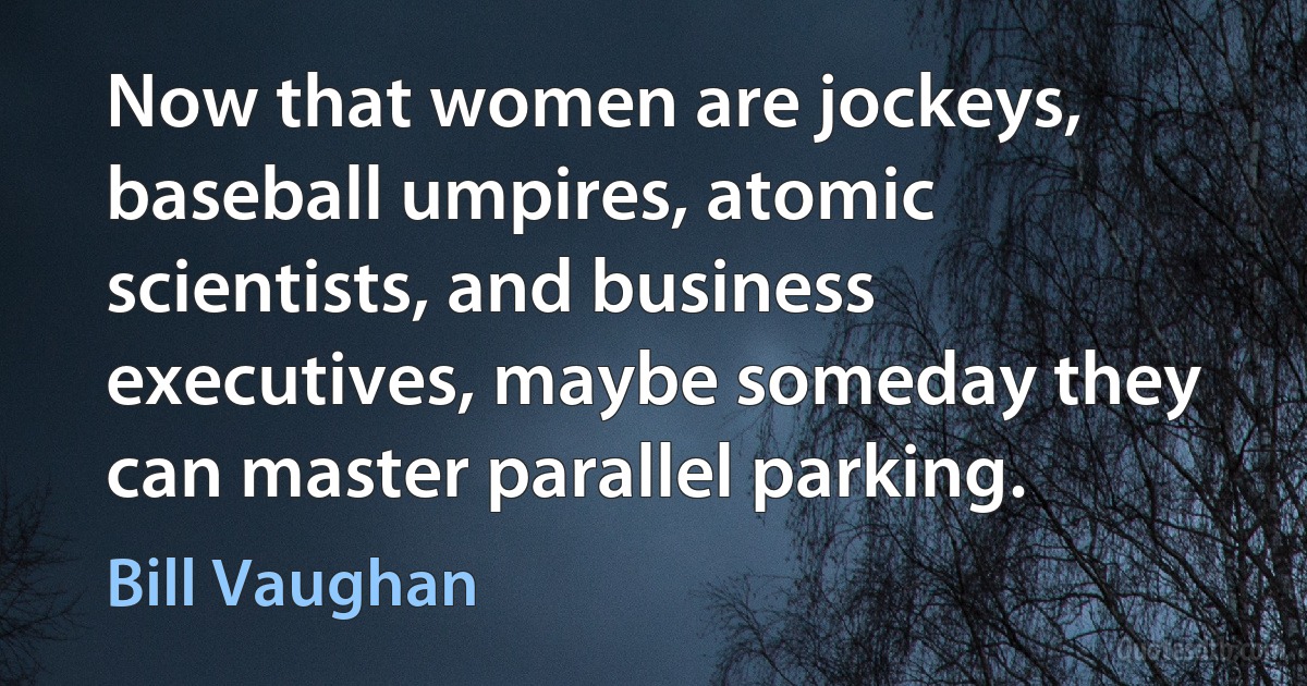 Now that women are jockeys, baseball umpires, atomic scientists, and business executives, maybe someday they can master parallel parking. (Bill Vaughan)