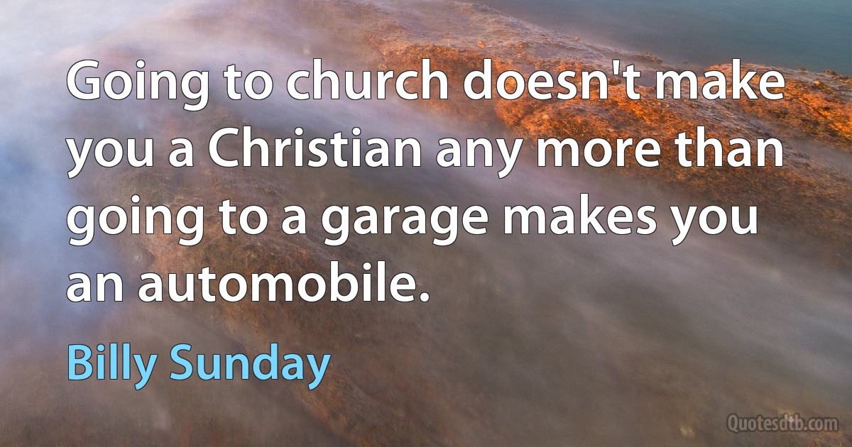 Going to church doesn't make you a Christian any more than going to a garage makes you an automobile. (Billy Sunday)