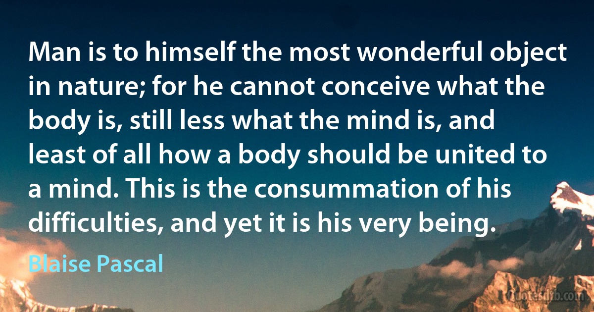 Man is to himself the most wonderful object in nature; for he cannot conceive what the body is, still less what the mind is, and least of all how a body should be united to a mind. This is the consummation of his difficulties, and yet it is his very being. (Blaise Pascal)