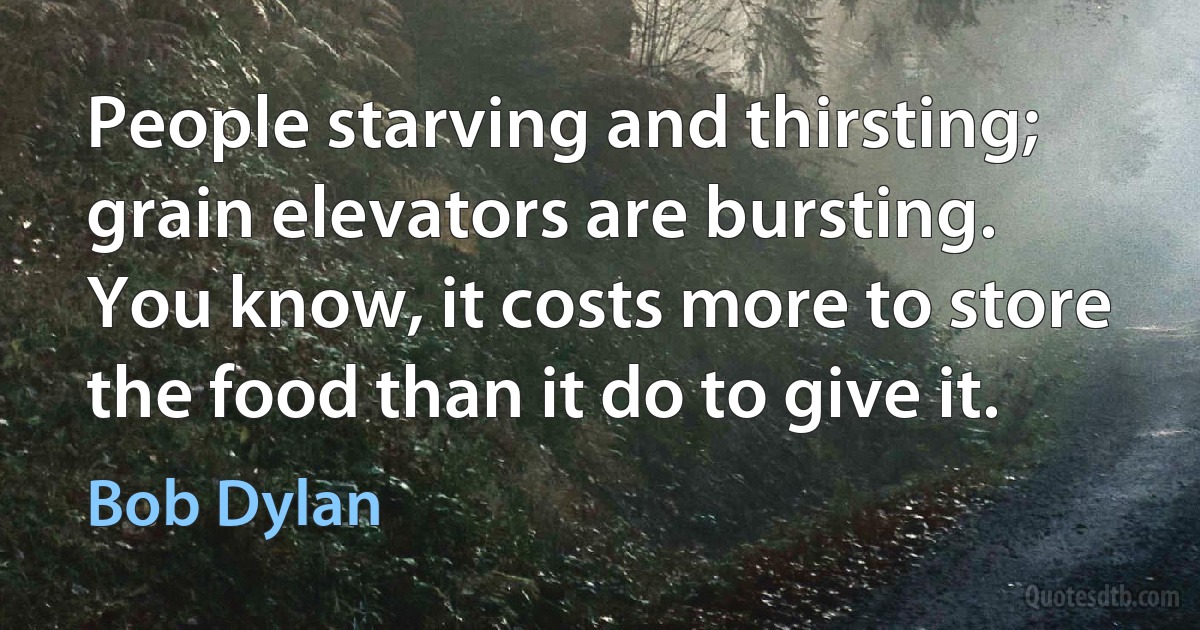 People starving and thirsting; grain elevators are bursting. You know, it costs more to store the food than it do to give it. (Bob Dylan)