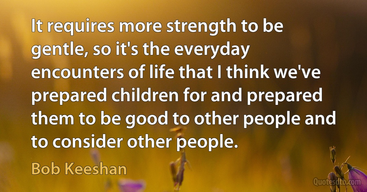 It requires more strength to be gentle, so it's the everyday encounters of life that I think we've prepared children for and prepared them to be good to other people and to consider other people. (Bob Keeshan)