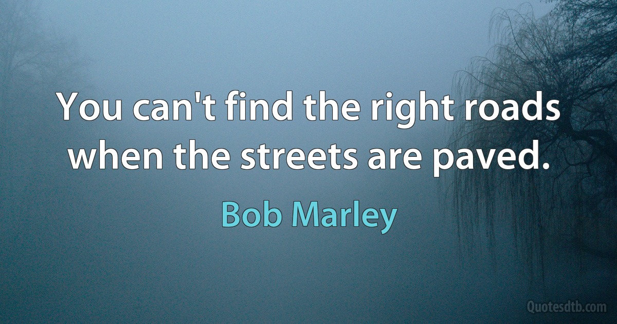 You can't find the right roads when the streets are paved. (Bob Marley)