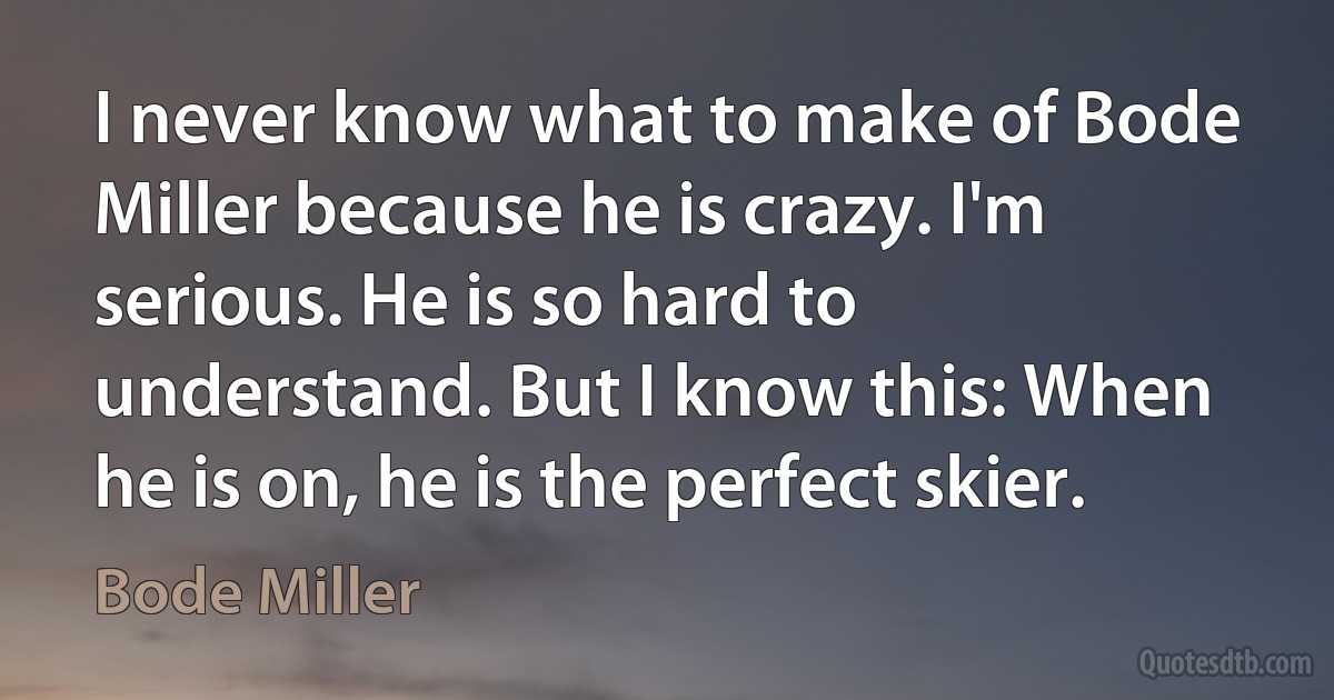 I never know what to make of Bode Miller because he is crazy. I'm serious. He is so hard to understand. But I know this: When he is on, he is the perfect skier. (Bode Miller)