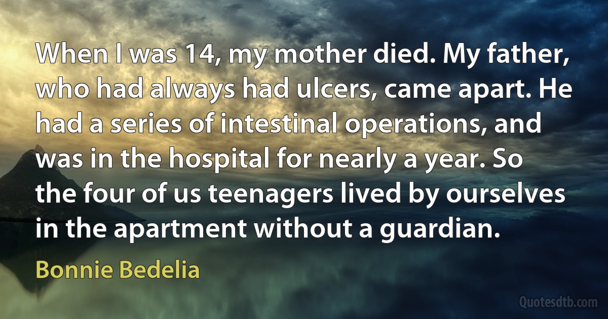 When I was 14, my mother died. My father, who had always had ulcers, came apart. He had a series of intestinal operations, and was in the hospital for nearly a year. So the four of us teenagers lived by ourselves in the apartment without a guardian. (Bonnie Bedelia)