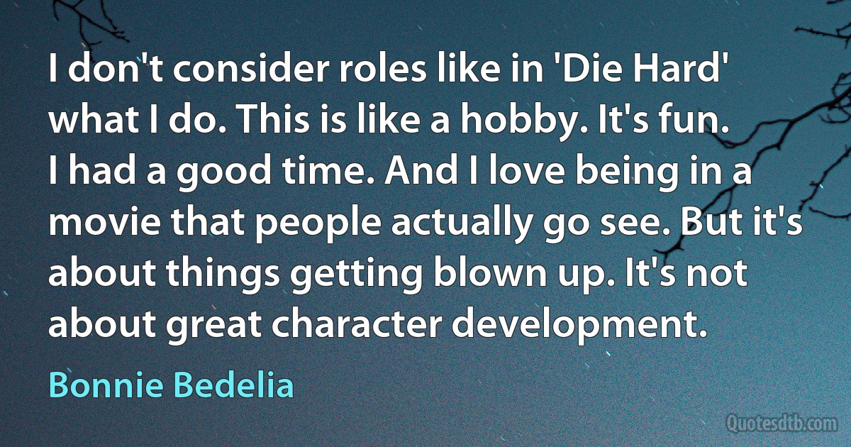 I don't consider roles like in 'Die Hard' what I do. This is like a hobby. It's fun. I had a good time. And I love being in a movie that people actually go see. But it's about things getting blown up. It's not about great character development. (Bonnie Bedelia)