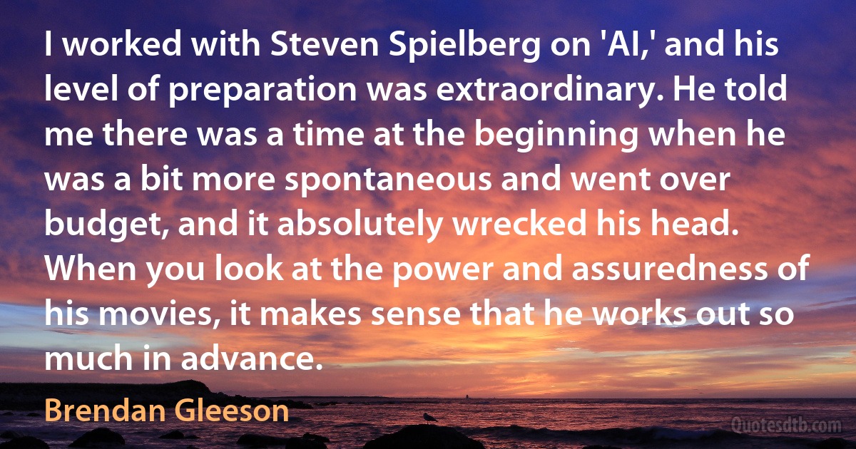 I worked with Steven Spielberg on 'AI,' and his level of preparation was extraordinary. He told me there was a time at the beginning when he was a bit more spontaneous and went over budget, and it absolutely wrecked his head. When you look at the power and assuredness of his movies, it makes sense that he works out so much in advance. (Brendan Gleeson)