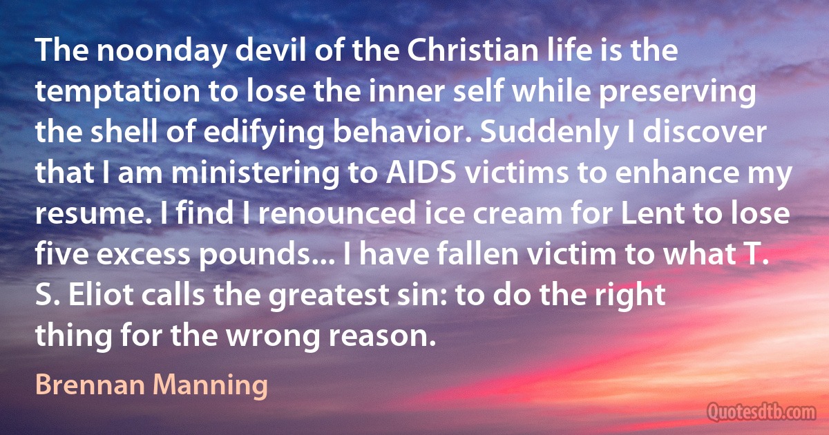 The noonday devil of the Christian life is the temptation to lose the inner self while preserving the shell of edifying behavior. Suddenly I discover that I am ministering to AIDS victims to enhance my resume. I find I renounced ice cream for Lent to lose five excess pounds... I have fallen victim to what T. S. Eliot calls the greatest sin: to do the right thing for the wrong reason. (Brennan Manning)